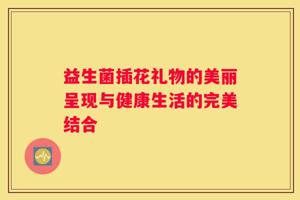 益生菌插花礼物的美丽呈现与健康生活的完美结合