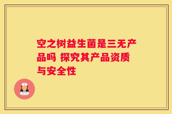空之树益生菌是三无产品吗 探究其产品资质与安全性