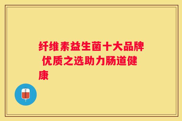 纤维素益生菌十大品牌 优质之选助力肠道健康