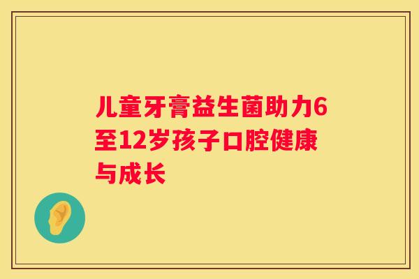 儿童牙膏益生菌助力6至12岁孩子口腔健康与成长
