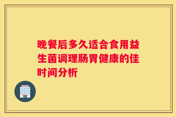 晚餐后多久适合食用益生菌调理肠胃健康的佳时间分析
