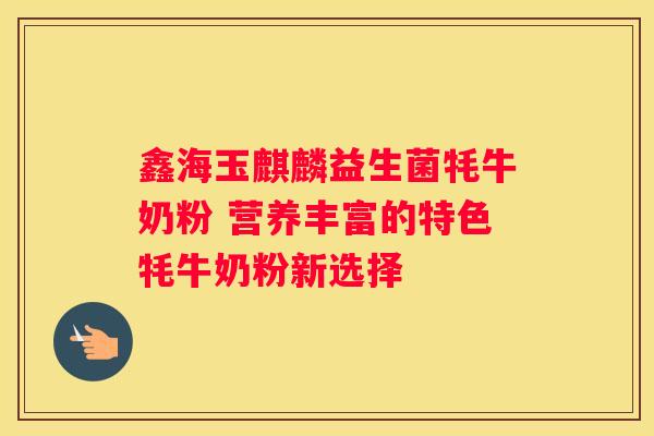 鑫海玉麒麟益生菌牦牛奶粉 营养丰富的特色牦牛奶粉新选择
