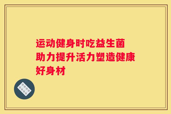 运动健身时吃益生菌 助力提升活力塑造健康好身材
