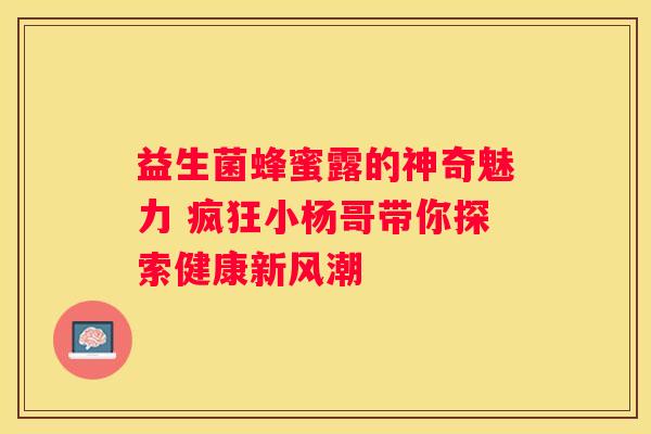 益生菌蜂蜜露的神奇魅力 疯狂小杨哥带你探索健康新风潮