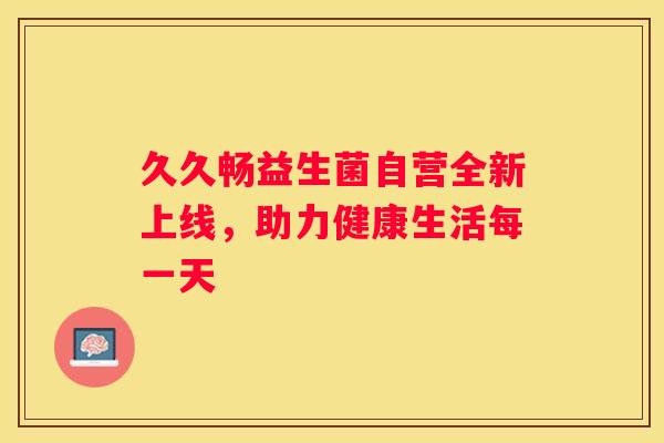 久久畅益生菌自营全新上线，助力健康生活每一天