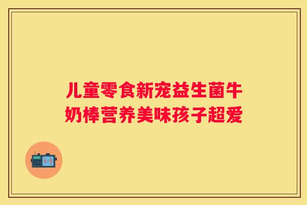 儿童零食新宠益生菌牛奶棒营养美味孩子超爱