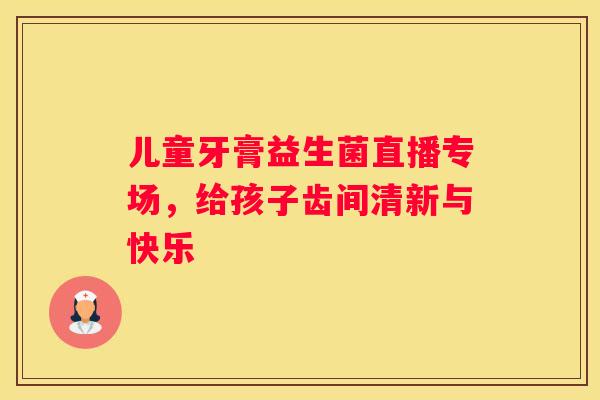 儿童牙膏益生菌直播专场，给孩子齿间清新与快乐