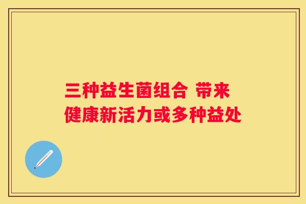 三种益生菌组合 带来健康新活力或多种益处