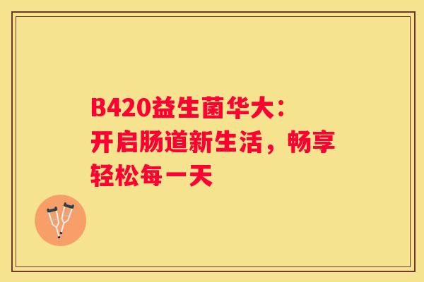 B420益生菌华大：开启肠道新生活，畅享轻松每一天