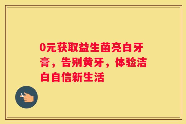 0元获取益生菌亮白牙膏，告别黄牙，体验洁白自信新生活