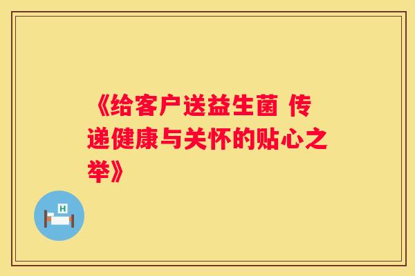 《给客户送益生菌 传递健康与关怀的贴心之举》