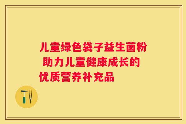 儿童绿色袋子益生菌粉 助力儿童健康成长的优质营养补充品