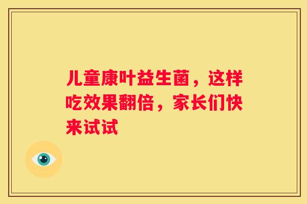 儿童康叶益生菌，这样吃效果翻倍，家长们快来试试
