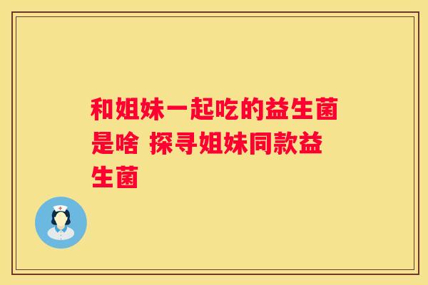 和姐妹一起吃的益生菌是啥 探寻姐妹同款益生菌