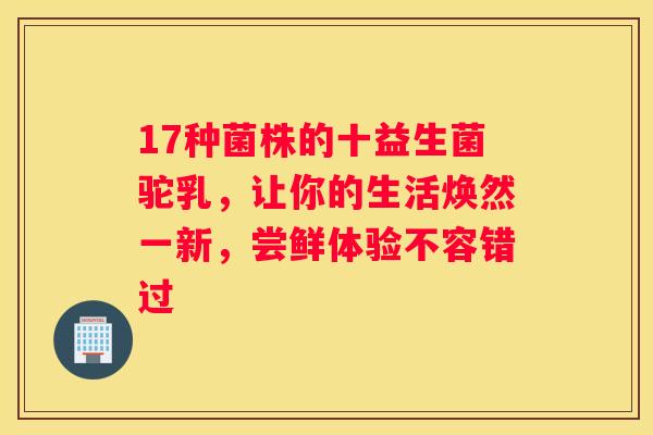 17种菌株的十益生菌驼乳，让你的生活焕然一新，尝鲜体验不容错过