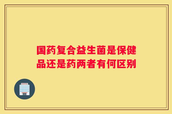 国药复合益生菌是保健品还是药两者有何区别