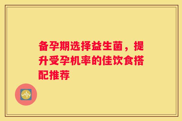 备孕期选择益生菌，提升受孕机率的佳饮食搭配推荐
