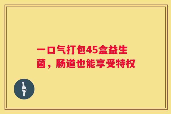 一口气打包45盒益生菌，肠道也能享受特权