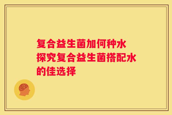 复合益生菌加何种水 探究复合益生菌搭配水的佳选择