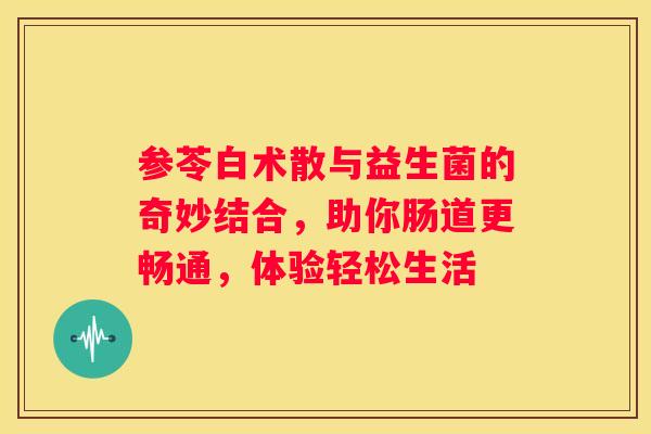 参苓白术散与益生菌的奇妙结合，助你肠道更畅通，体验轻松生活