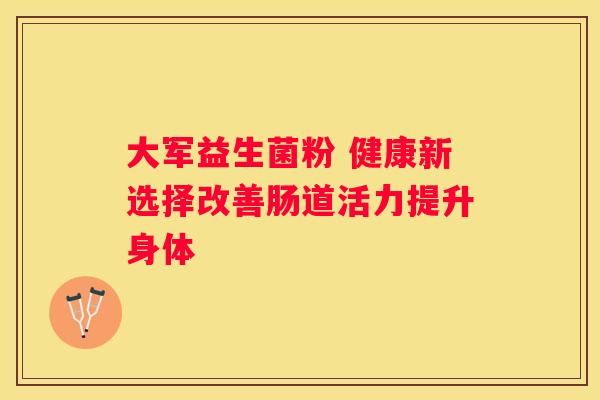 大军益生菌粉 健康新选择改善肠道活力提升身体