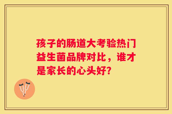 孩子的肠道大考验热门益生菌品牌对比，谁才是家长的心头好？