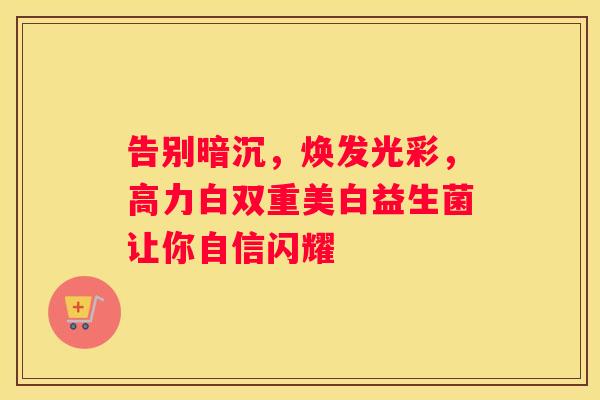 告别暗沉，焕发光彩，高力白双重美白益生菌让你自信闪耀
