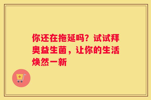 你还在拖延吗？试试拜奥益生菌，让你的生活焕然一新