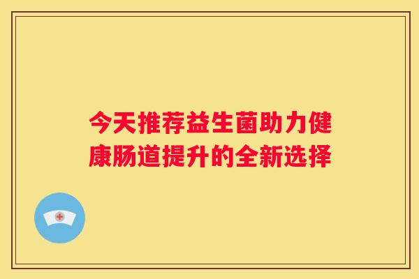 今天推荐益生菌助力健康肠道提升的全新选择