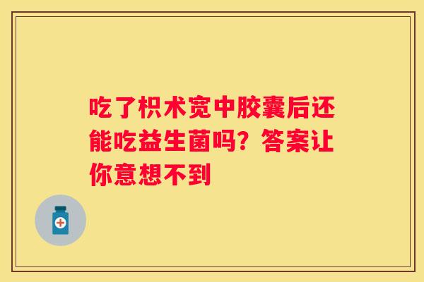 吃了枳术宽中胶囊后还能吃益生菌吗？答案让你意想不到