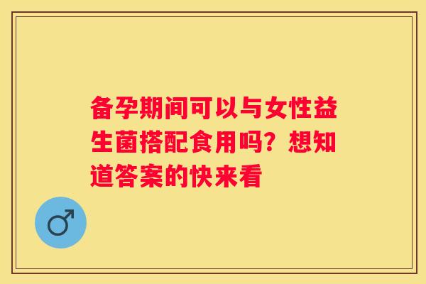 备孕期间可以与女性益生菌搭配食用吗？想知道答案的快来看
