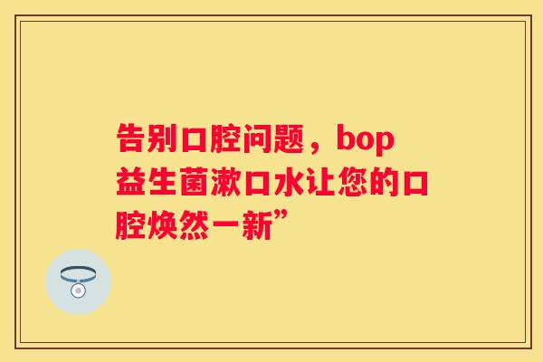 告别口腔问题，bop益生菌漱口水让您的口腔焕然一新”