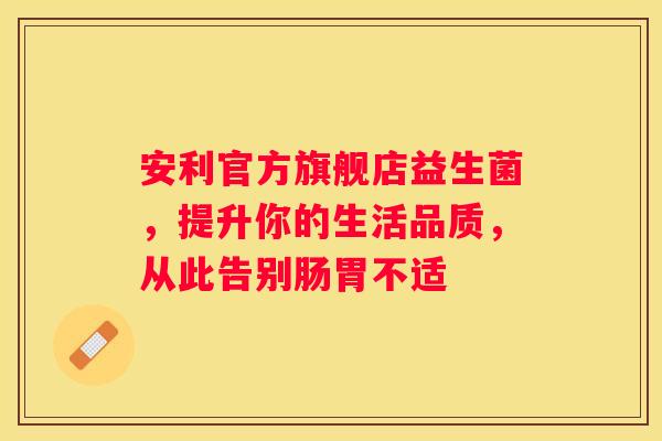 安利官方旗舰店益生菌，提升你的生活品质，从此告别肠胃不适