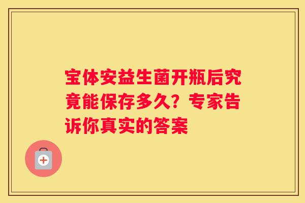 宝体安益生菌开瓶后究竟能保存多久？专家告诉你真实的答案