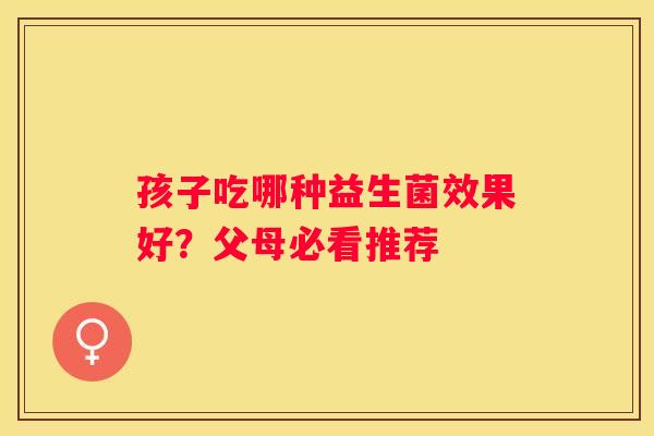 孩子吃哪种益生菌效果好？父母必看推荐