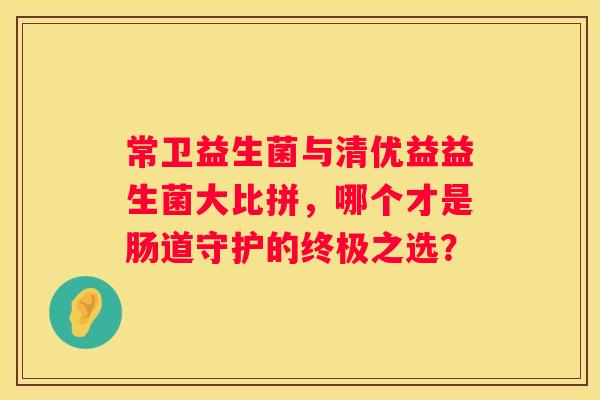 常卫益生菌与清优益益生菌大比拼，哪个才是肠道守护的终极之选？