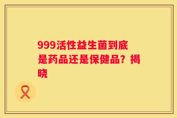 999活性益生菌到底是药品还是保健品？揭晓