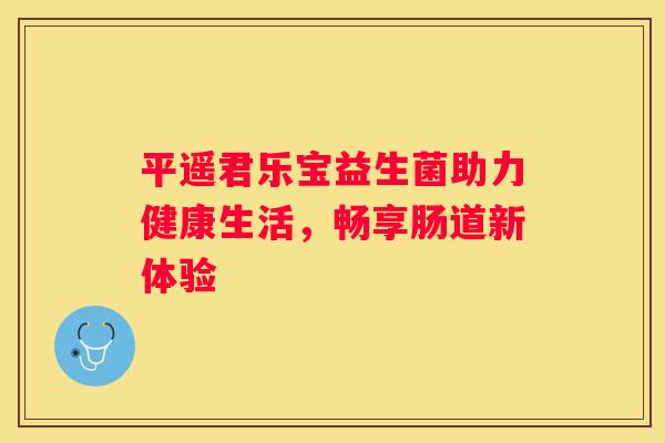 平遥君乐宝益生菌助力健康生活，畅享肠道新体验