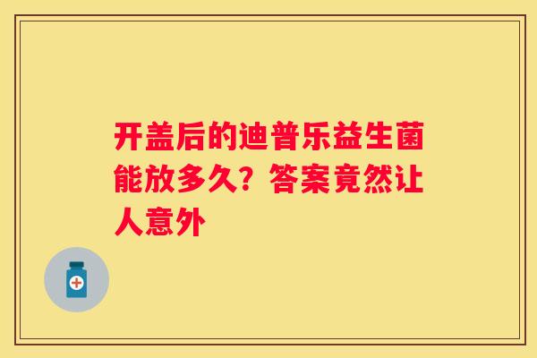 开盖后的迪普乐益生菌能放多久？答案竟然让人意外