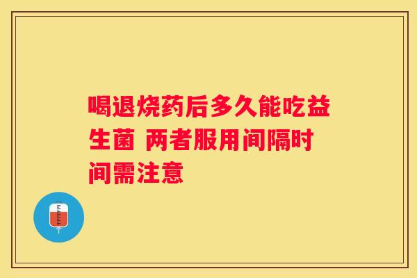 喝退烧药后多久能吃益生菌 两者服用间隔时间需注意
