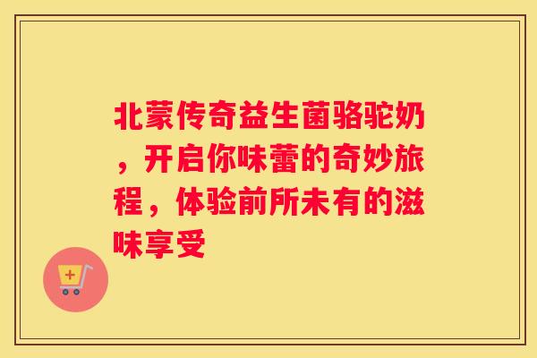 北蒙传奇益生菌骆驼奶，开启你味蕾的奇妙旅程，体验前所未有的滋味享受
