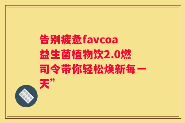 告别疲惫favcoa益生菌植物饮2.0燃司令带你轻松焕新每一天”