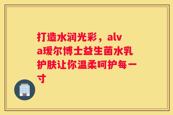 打造水润光彩，alva瑷尔博士益生菌水乳护肤让你温柔呵护每一寸