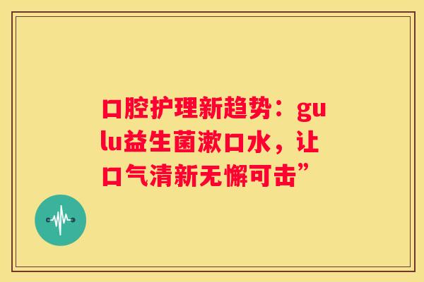 口腔护理新趋势：gulu益生菌漱口水，让口气清新无懈可击”