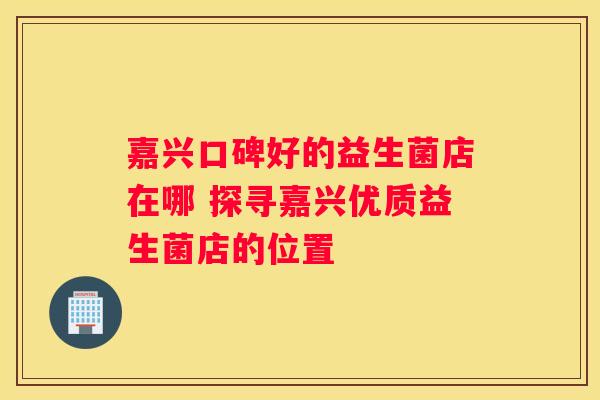 嘉兴口碑好的益生菌店在哪 探寻嘉兴优质益生菌店的位置