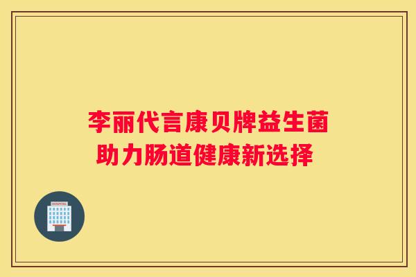 李丽代言康贝牌益生菌 助力肠道健康新选择