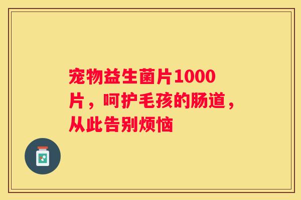 宠物益生菌片1000片，呵护毛孩的肠道，从此告别烦恼