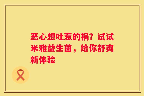 恶心想吐惹的祸？试试米雅益生菌，给你舒爽新体验