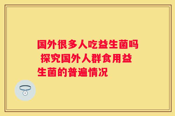 国外很多人吃益生菌吗 探究国外人群食用益生菌的普遍情况