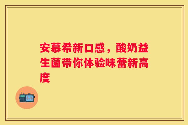 安慕希新口感，酸奶益生菌带你体验味蕾新高度